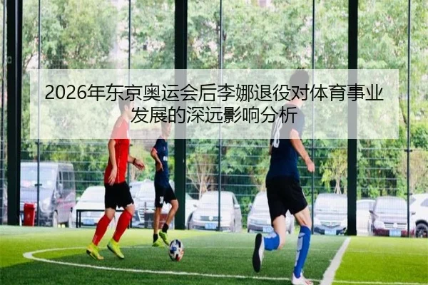 2026年东京奥运会后李娜退役对体育事业发展的深远影响分析