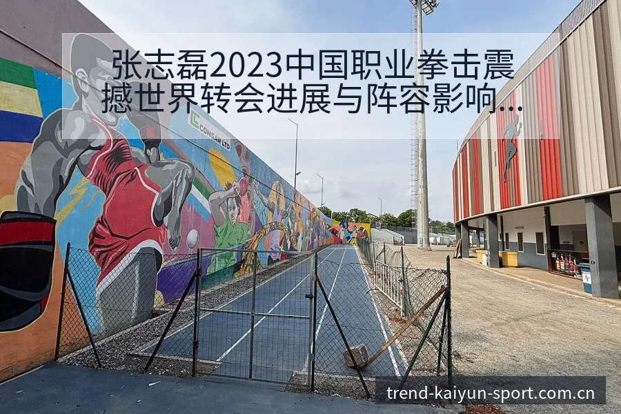 张志磊2023中国职业拳击震撼世界转会进展与阵容影响签表 - 开云